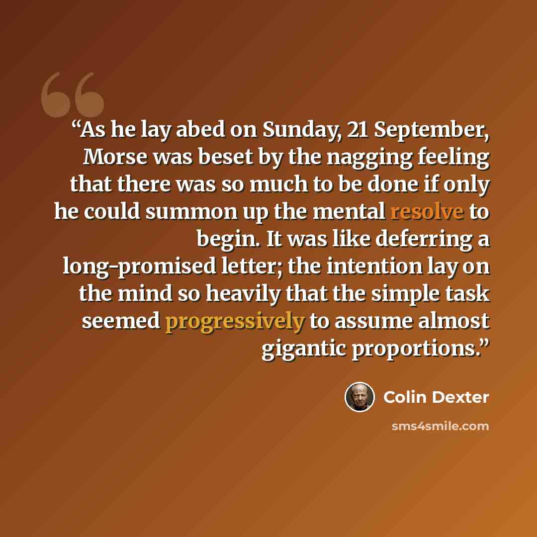 “As he lay abed on Sunday, 21 September, Morse was beset by the nagging feeling that there was so much to be done if only he could summon up the mental resolve to begin. It was like deferring a long-promised letter; the intention lay on the mind so heavily that the simple task seemed progressively…” quote by Colin Dexter