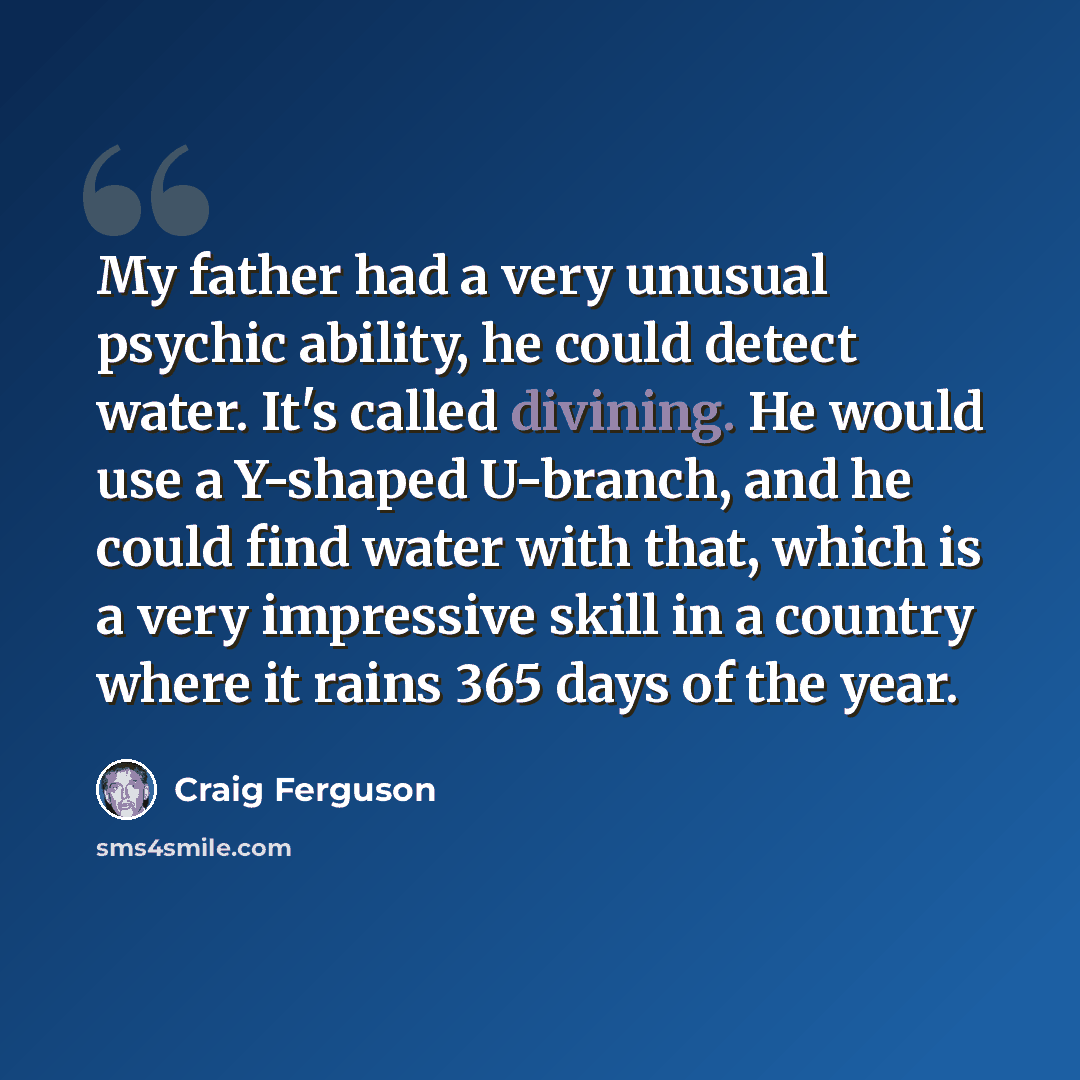 “My father had a very unusual psychic ability, he could detect water. It's called divining. He would use a Y-shaped U-branch, and he could find water with that, which is a very impressive skill in a country where it rains 365 days of the year.” quote by Craig Ferguson
