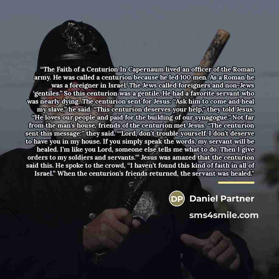 “The Faith of a Centurion In Capernaum lived an officer of the Roman army. He was called a centurion because he led 100 men. As a Roman he was a foreigner in Israel. The Jews called foreigners and non-Jews ‘gentiles.” So this centurion was a gentile. He had a favorite servant who was nearly dying…” quote by Daniel Partner