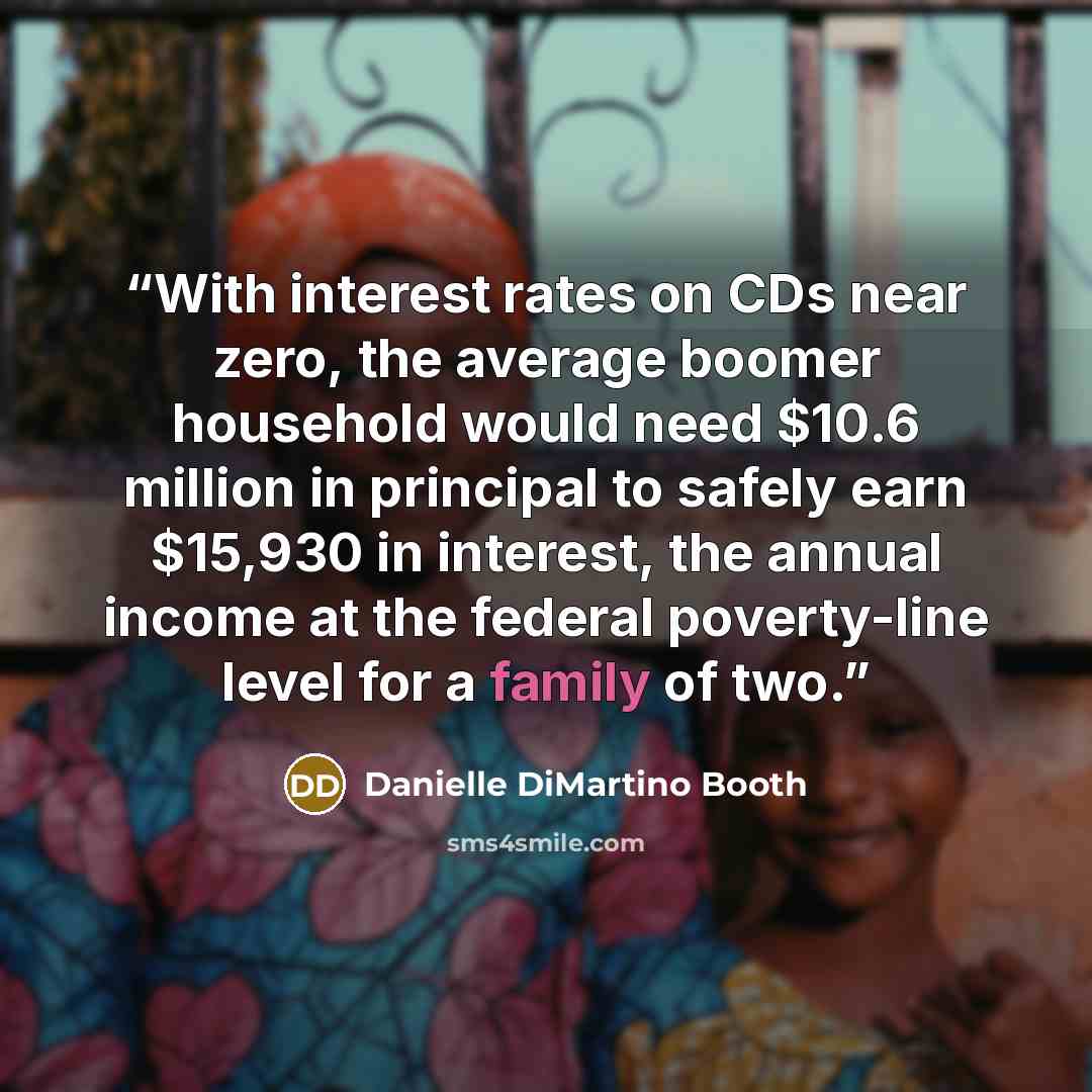 “With interest rates on CDs near zero, the average boomer household would need $10.6 million in principal to safely earn $15,930 in interest, the annual income at the federal poverty-line level for a family of two.” quote by Danielle DiMartino Booth