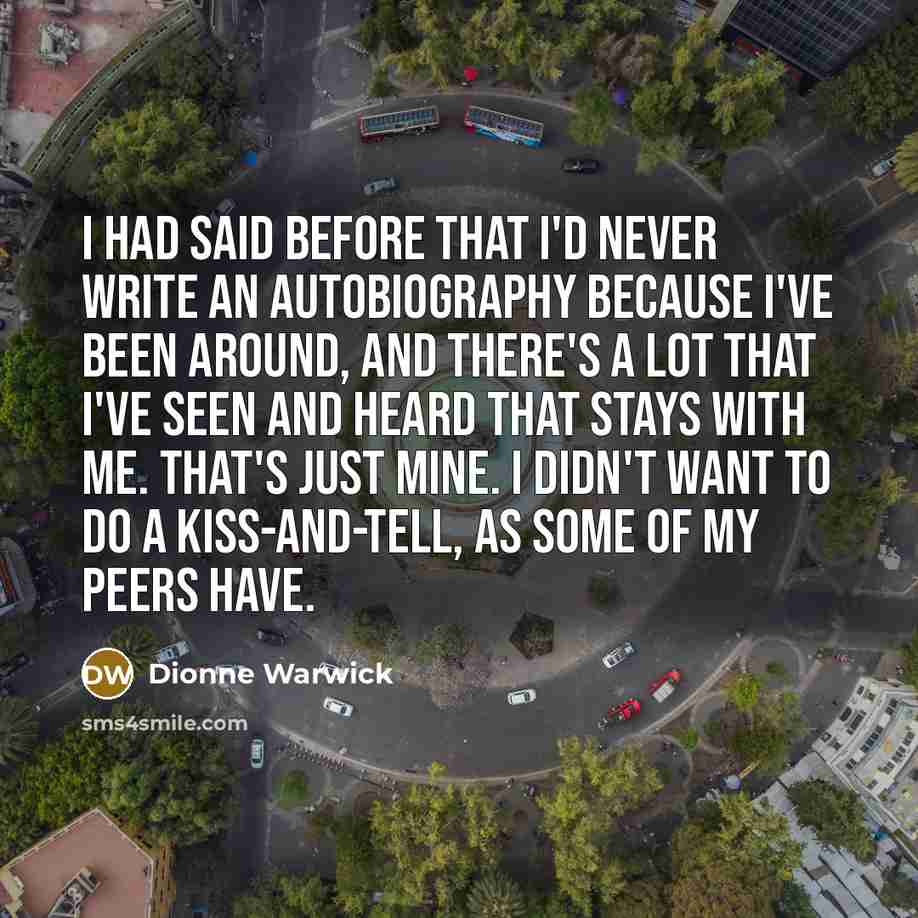 “I had said before that I'd never write an autobiography because I've been around, and there's a lot that I've seen and heard that stays with me. That's just mine. I didn't want to do a kiss-and-tell, as some of my peers have.” quote by Dionne Warwick