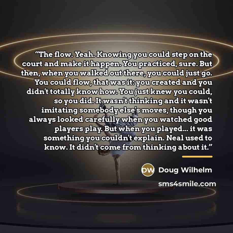 “The flow. Yeah. Knowing you could step on the court and make it happen. You practiced, sure. But then, when you walked out there, you could just go. You could flow, that was it: you created and you didn't totally know how. You just knew you could, so you did. It wasn't thinking and it wasn't…” quote by Doug Wilhelm