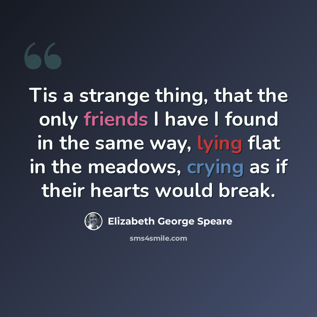 “Tis a strange thing, that the only friends I have I found in the same way, lying flat in the meadows, crying as if their hearts would break.” quote by Elizabeth George Speare