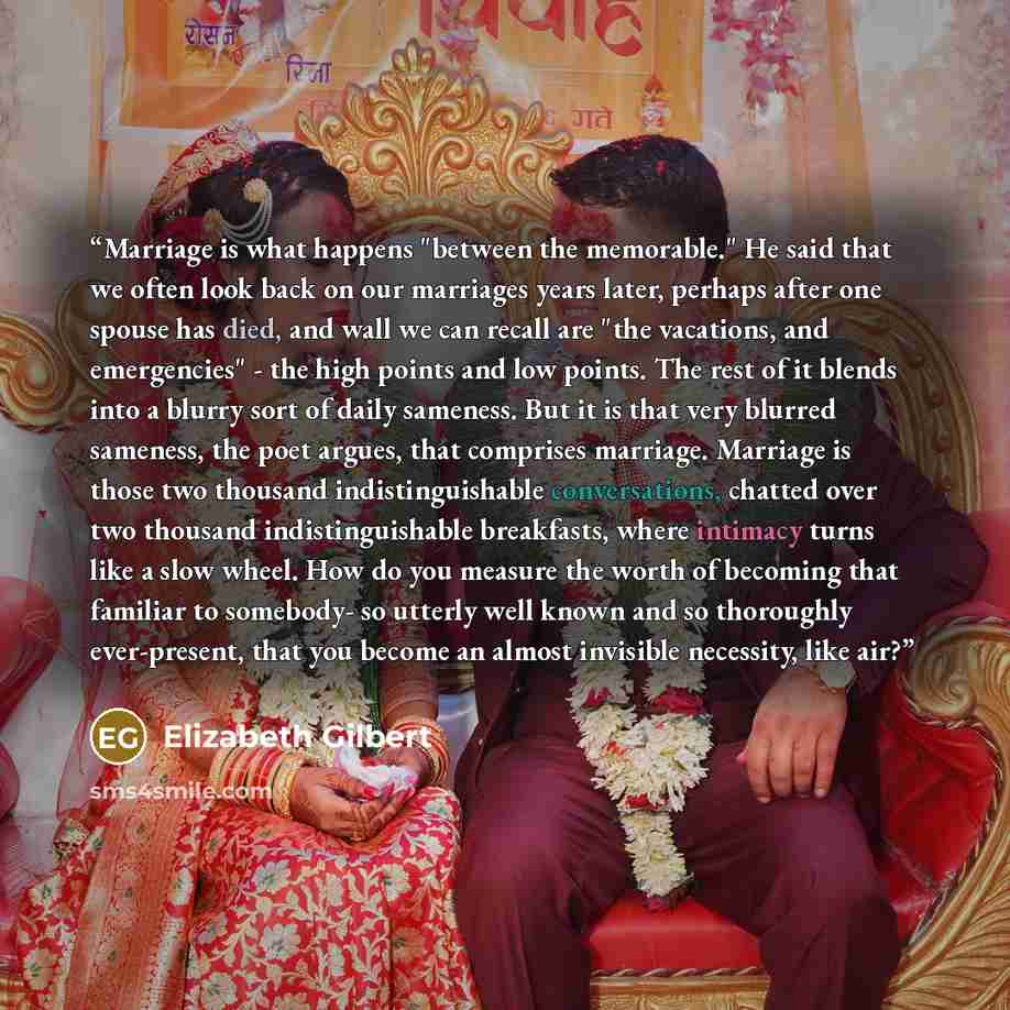“Marriage is what happens "between the memorable." He said that we often look back on our marriages years later, perhaps after one spouse has died, and wall we can recall are "the vacations, and emergencies" - the high points and low points. The rest of it blends into a blurry sort of daily…” quote by Elizabeth Gilbert