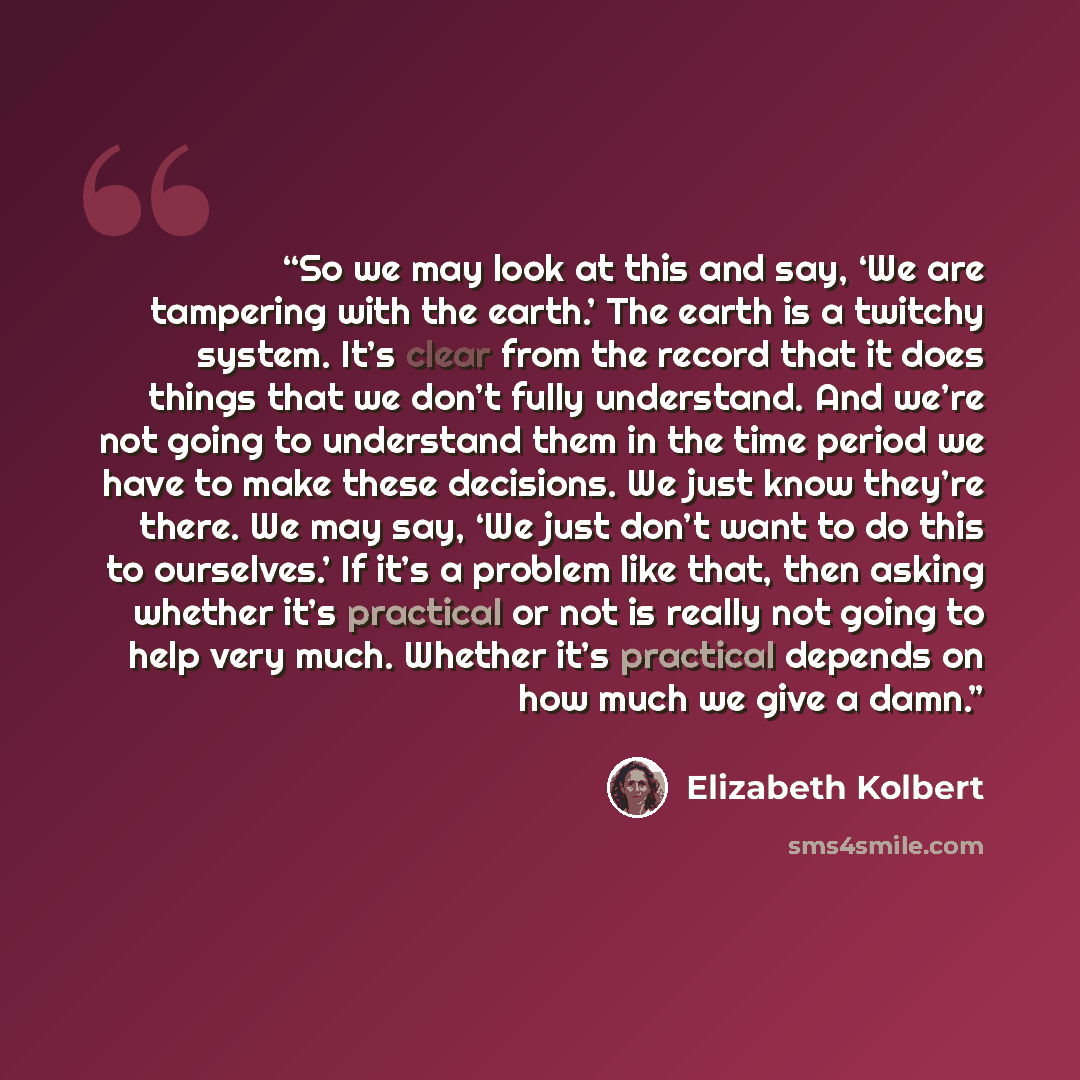 “So we may look at this and say, ‘We are tampering with the earth.’ The earth is a twitchy system. It’s clear from the record that it does things that we don’t fully understand. And we’re not going to understand them in the time period we have to make these decisions. We just know they’re there. We…” quote by Elizabeth Kolbert