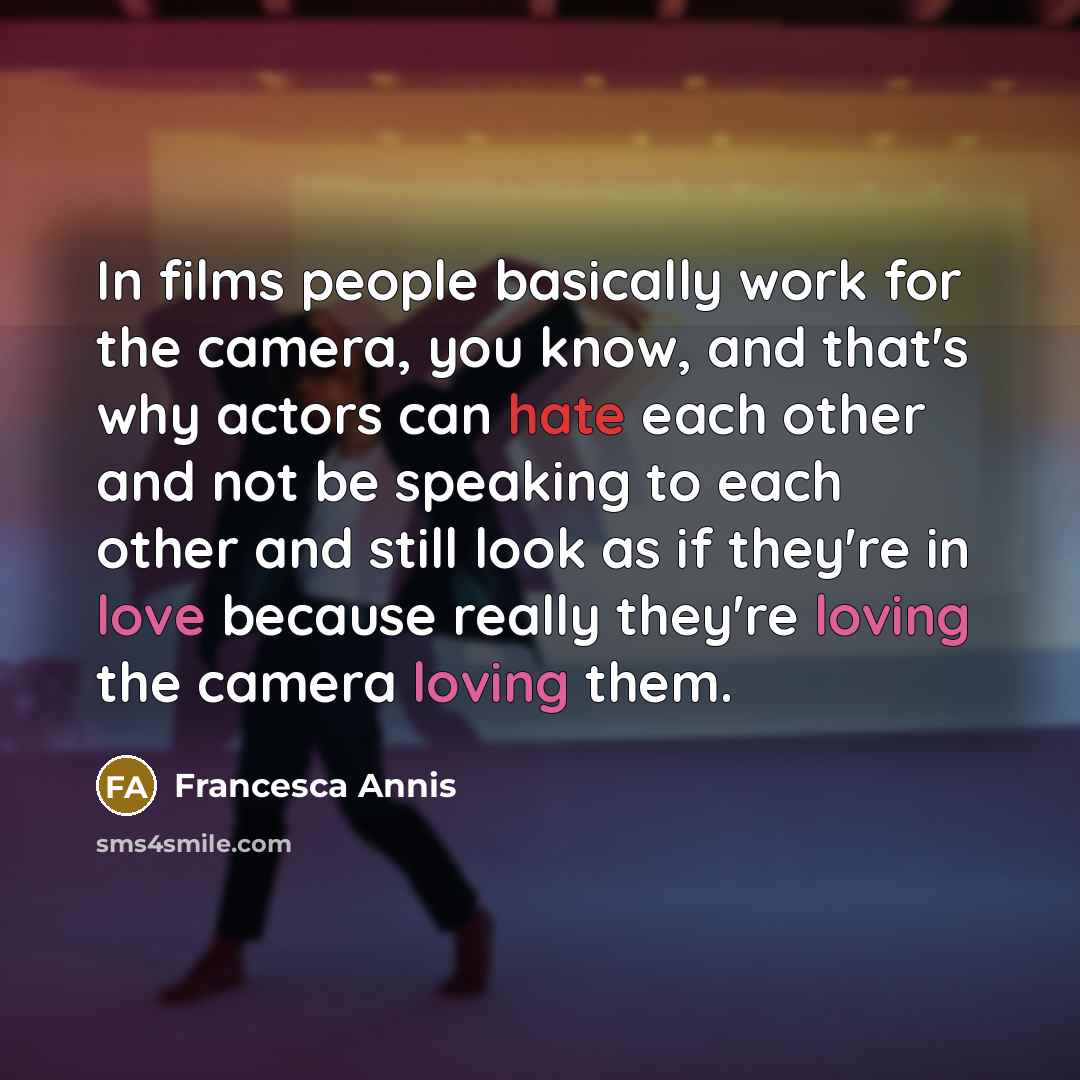 “In films people basically work for the camera, you know, and that's why actors can hate each other and not be speaking to each other and still look as if they're in love because really they're loving the camera loving them.” quote by Francesca Annis