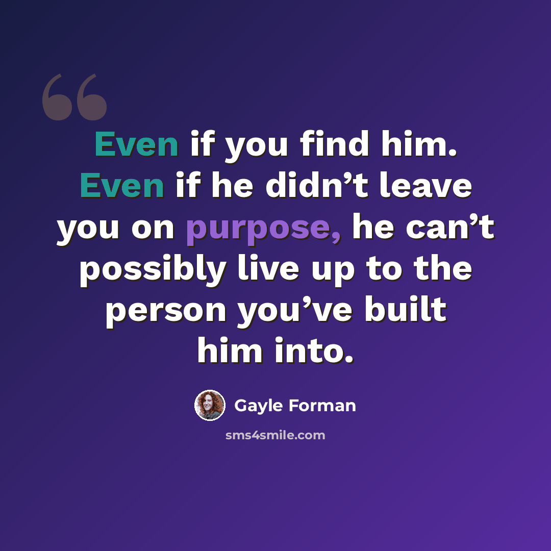 “Even if you find him. Even if he didn’t leave you on purpose, he can’t possibly live up to the person you’ve built him into.” quote by Gayle Forman