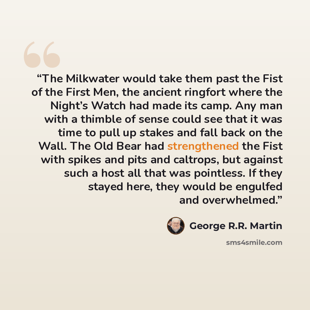 “The Milkwater would take them past the Fist of the First Men, the ancient ringfort where the Night’s Watch had made its camp. Any man with a thimble of sense could see that it was time to pull up stakes and fall back on the Wall. The Old Bear had strengthened the Fist with spikes and pits and…” quote by George R.R. Martin