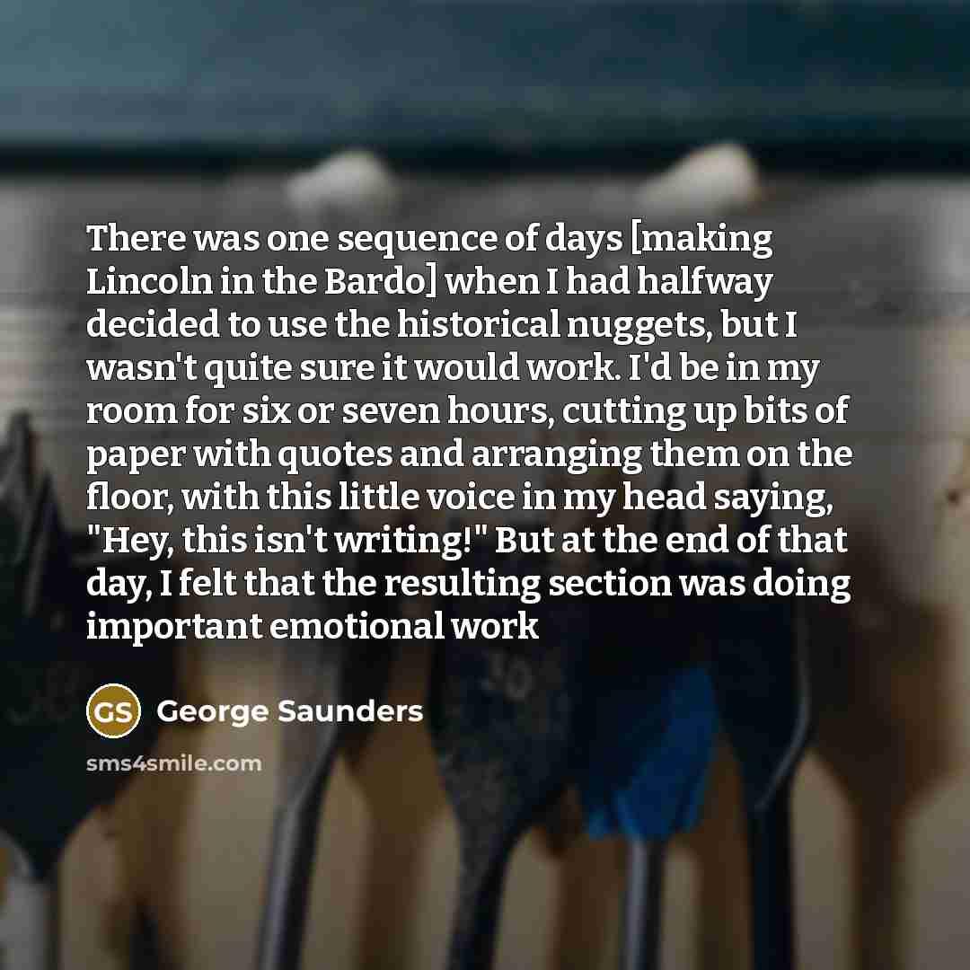 “There was one sequence of days [making Lincoln in the Bardo] when I had halfway decided to use the historical nuggets, but I wasn't quite sure it would work. I'd be in my room for six or seven hours, cutting up bits of paper with quotes and arranging them on the floor, with this little voice in my…” quote by George Saunders