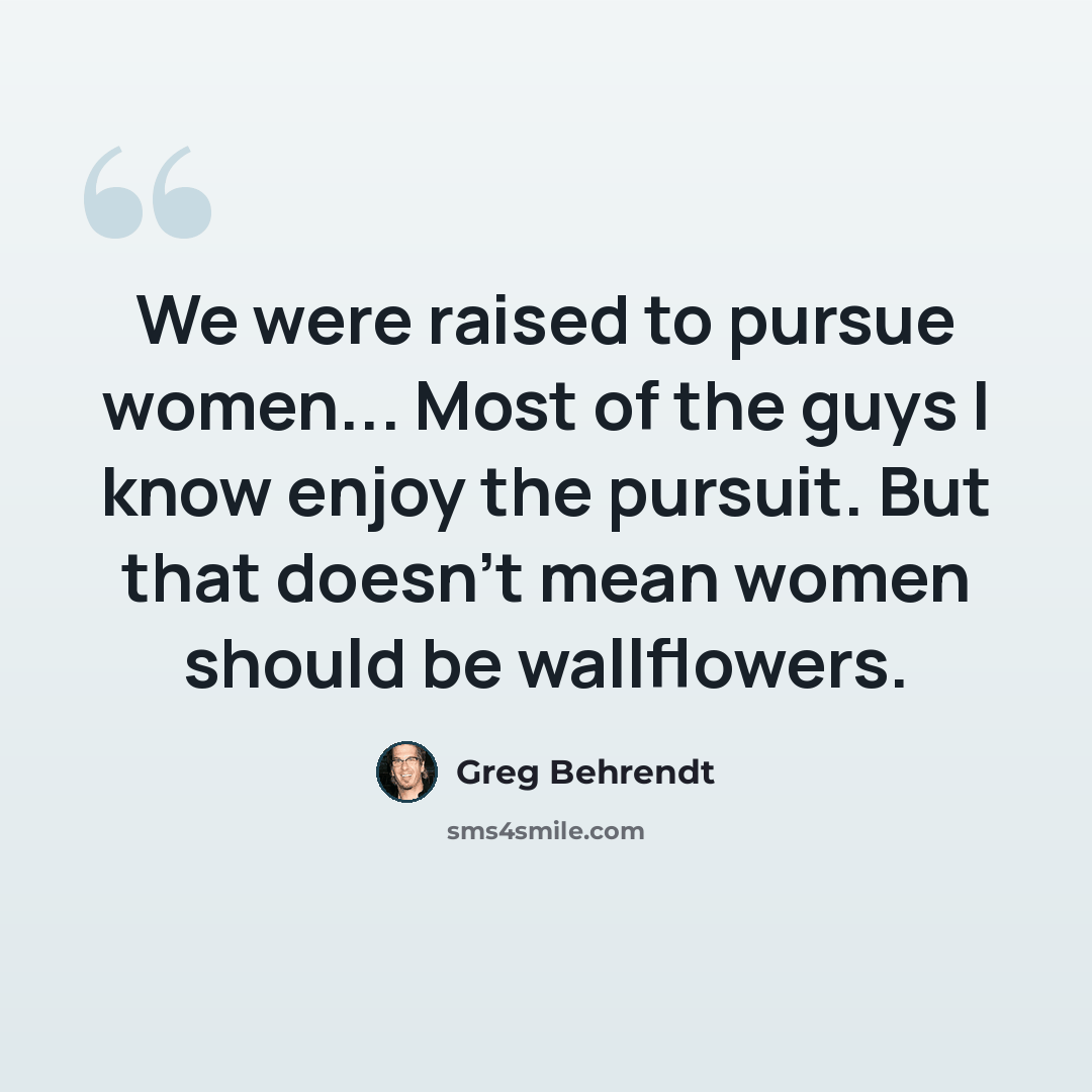 “We were raised to pursue women... Most of the guys I know enjoy the pursuit. But that doesn't mean women should be wallflowers.” quote by Greg Behrendt