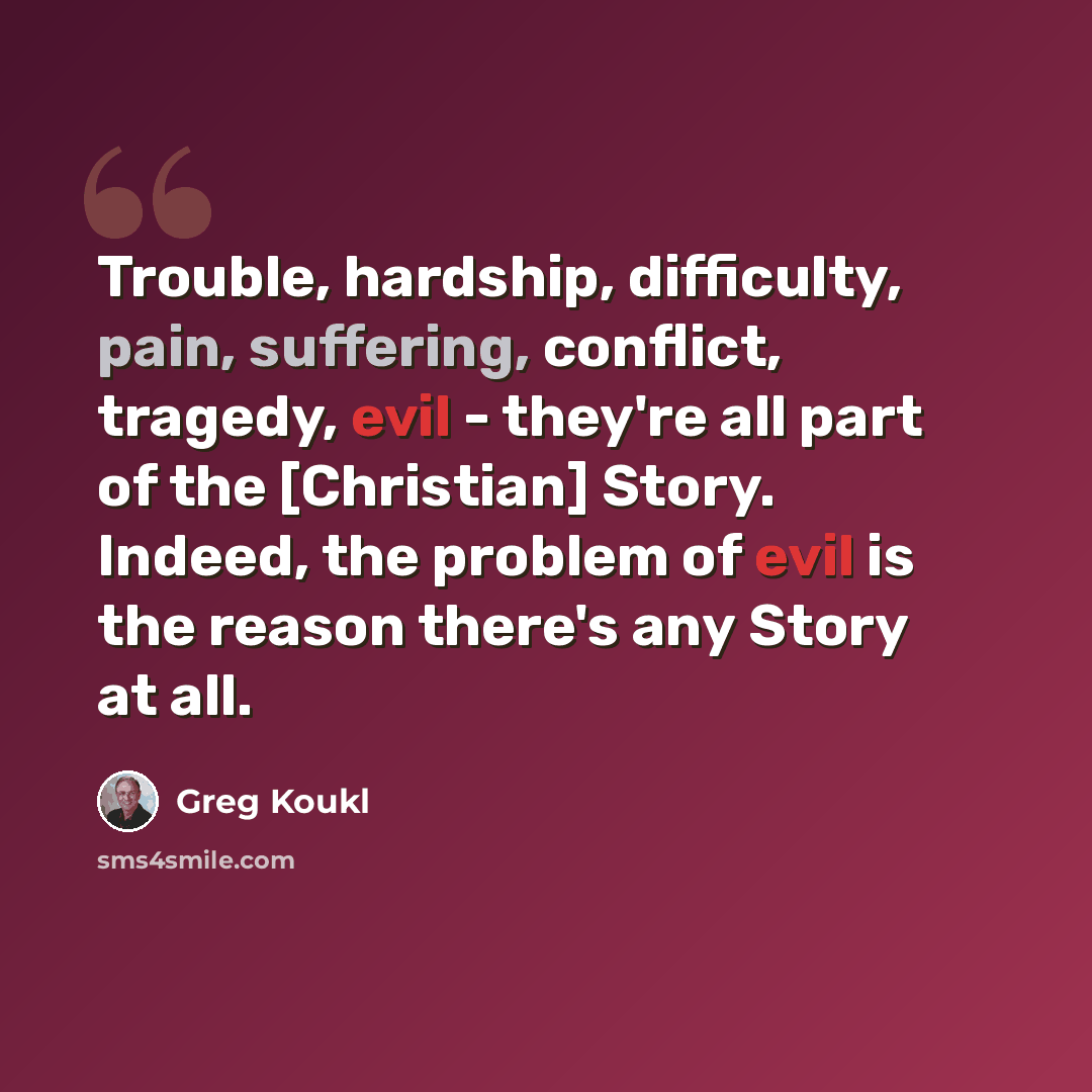 “Trouble, hardship, difficulty, pain, suffering, conflict, tragedy, evil - they're all part of the [Christian] Story. Indeed, the problem of evil is the reason there's any Story at all.” quote by Greg Koukl