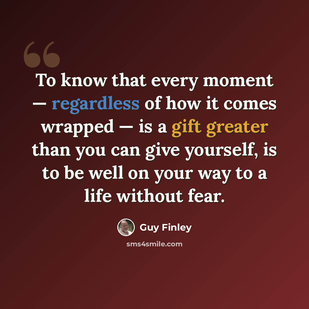 “To know that every moment — regardless of how it comes wrapped — is a gift greater than you can give yourself, is to be well on your way to a life without fear.” quote by Guy Finley