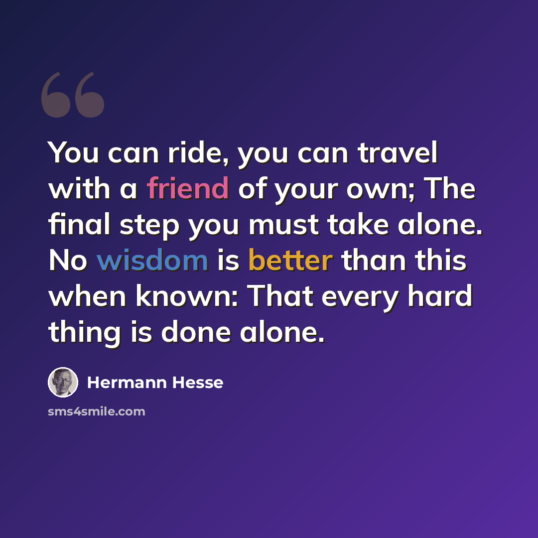 “You can ride, you can travel with a friend of your own; The final step you must take alone. No wisdom is better than this when known: That every hard thing is done alone.” quote by Hermann Hesse