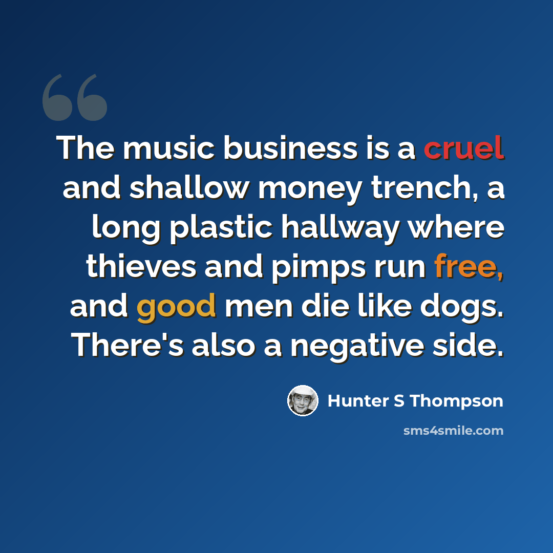 “The music business is a cruel and shallow money trench, a long plastic hallway where thieves and pimps run free, and good men die like dogs. There's also a negative side.” quote by Hunter S Thompson