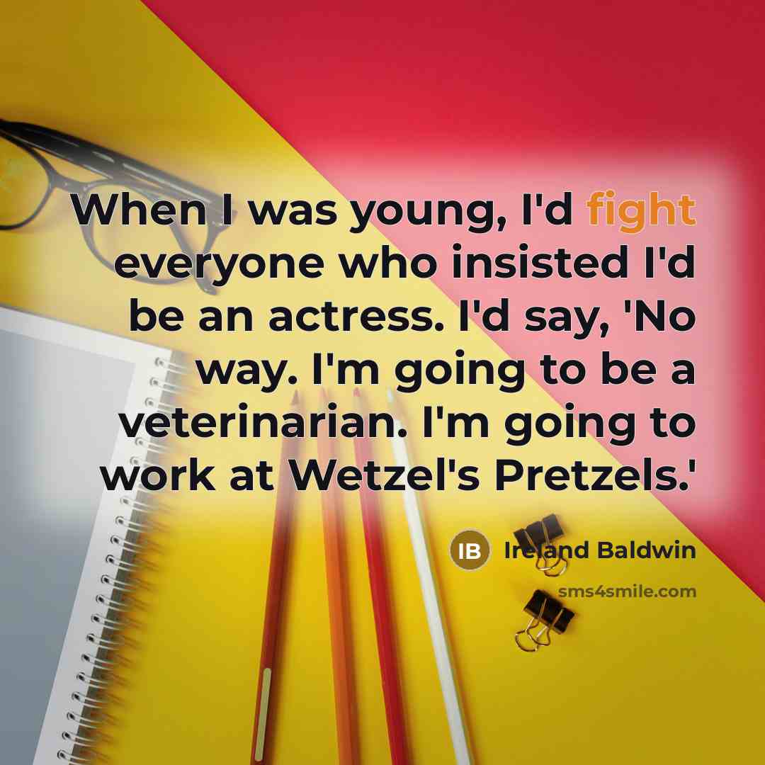 “When I was young, I'd fight everyone who insisted I'd be an actress. I'd say, 'No way. I'm going to be a veterinarian. I'm going to work at Wetzel's Pretzels.'” quote by Ireland Baldwin