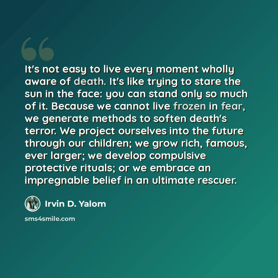 “It's not easy to live every moment wholly aware of death. It's like trying to stare the sun in the face: you can stand only so much of it. Because we cannot live frozen in fear, we generate methods to soften death's terror. We project ourselves into the future through our children; we grow rich…” quote by Irvin D. Yalom
