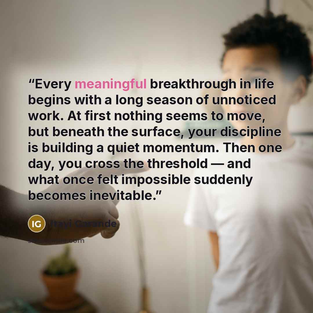 “Every meaningful breakthrough in life begins with a long season of unnoticed work. At first nothing seems to move, but beneath the surface, your discipline is building a quiet momentum. Then one day, you cross the threshold — and what once felt impossible suddenly becomes inevitable.” quote by Itayi Garande