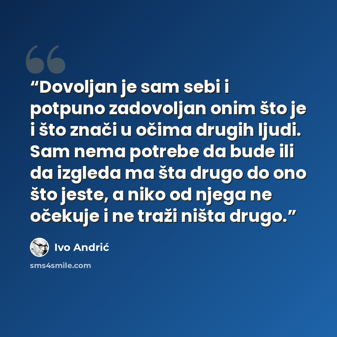 “Dovoljan je sam sebi i potpuno zadovoljan onim što je i što znači u očima drugih ljudi. Sam nema potrebe da bude ili da izgleda ma šta drugo do ono što jeste, a niko od njega ne očekuje i ne traži ništa drugo.” quote by Ivo Andrić