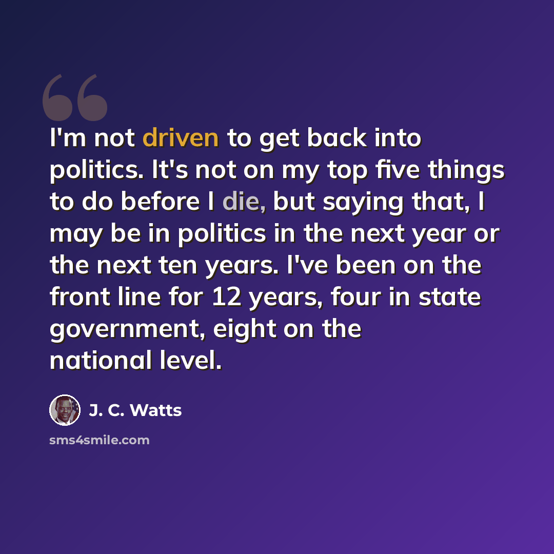 “I'm not driven to get back into politics. It's not on my top five things to do before I die, but saying that, I may be in politics in the next year or the next ten years. I've been on the front line for 12 years, four in state government, eight on the national level.” quote by J. C. Watts