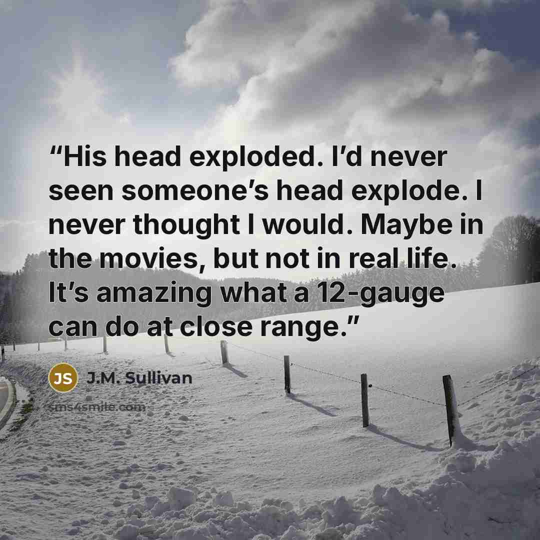 “His head exploded. I’d never seen someone’s head explode. I never thought I would. Maybe in the movies, but not in real life. It’s amazing what a 12-gauge can do at close range.” quote by J.M. Sullivan