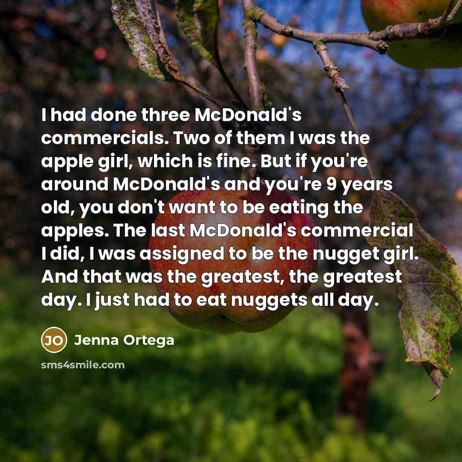“I had done three McDonald's commercials. Two of them I was the apple girl, which is fine. But if you're around McDonald's and you're 9 years old, you don't want to be eating the apples. The last McDonald's commercial I did, I was assigned to be the nugget girl. And that was the greatest, the…” quote by Jenna Ortega