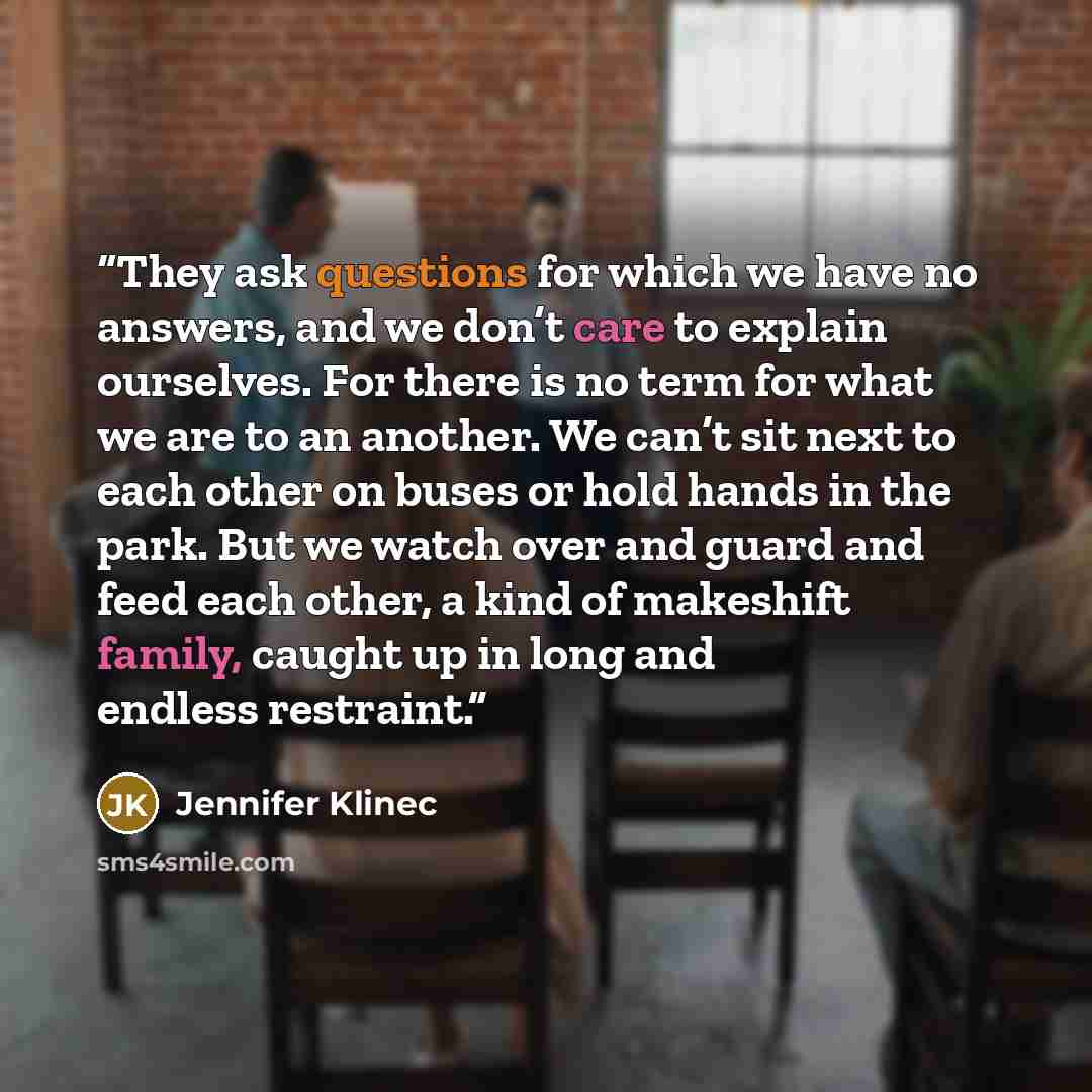 “They ask questions for which we have no answers, and we don’t care to explain ourselves. For there is no term for what we are to an another. We can’t sit next to each other on buses or hold hands in the park. But we watch over and guard and feed each other, a kind of makeshift family, caught up in…” quote by Jennifer Klinec
