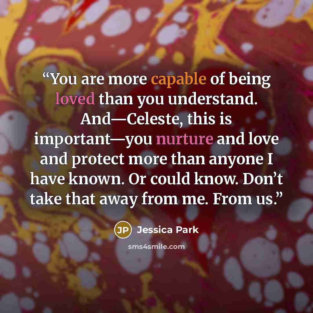 “You are more capable of being loved than you understand. And—Celeste, this is important—you nurture and love and protect more than anyone I have known. Or could know. Don’t take that away from me. From us.” quote by Jessica Park