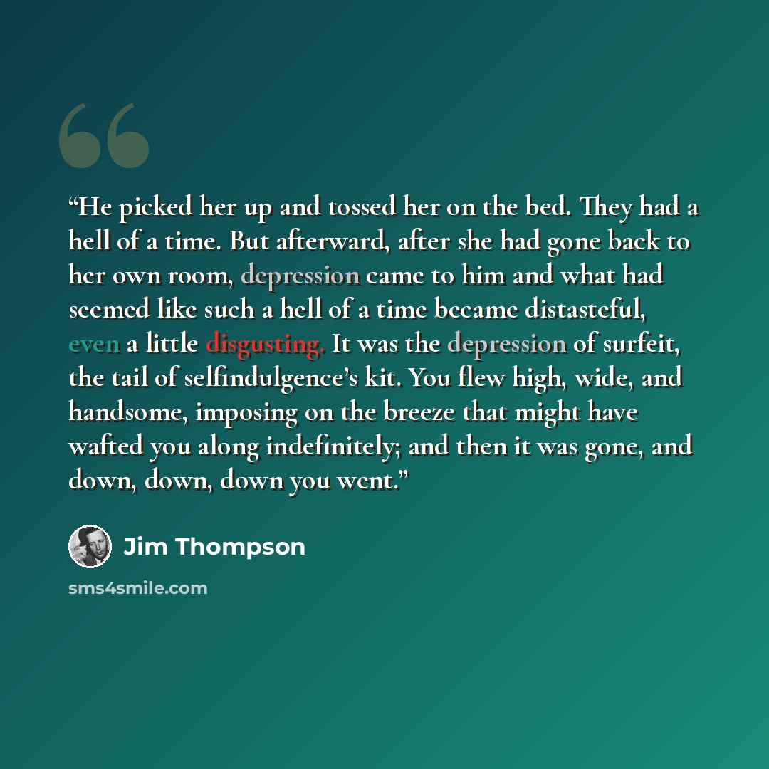 “He picked her up and tossed her on the bed. They had a hell of a time. But afterward, after she had gone back to her own room, depression came to him and what had seemed like such a hell of a time became distasteful, even a little disgusting. It was the depression of surfeit, the tail of…” quote by Jim Thompson
