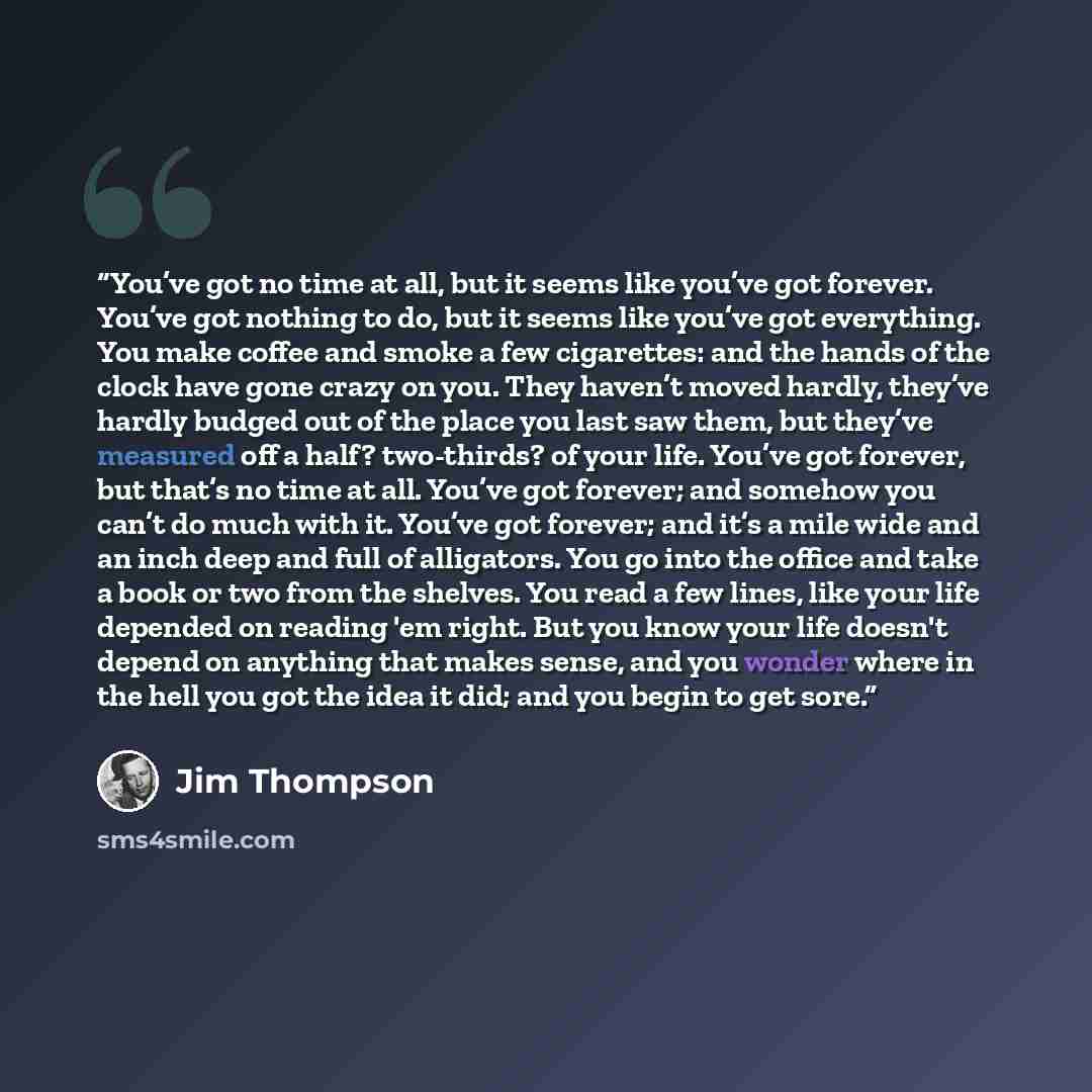 “You’ve got no time at all, but it seems like you’ve got forever. You’ve got nothing to do, but it seems like you’ve got everything. You make coffee and smoke a few cigarettes: and the hands of the clock have gone crazy on you. They haven’t moved hardly, they’ve hardly budged out of the place you…” quote by Jim Thompson