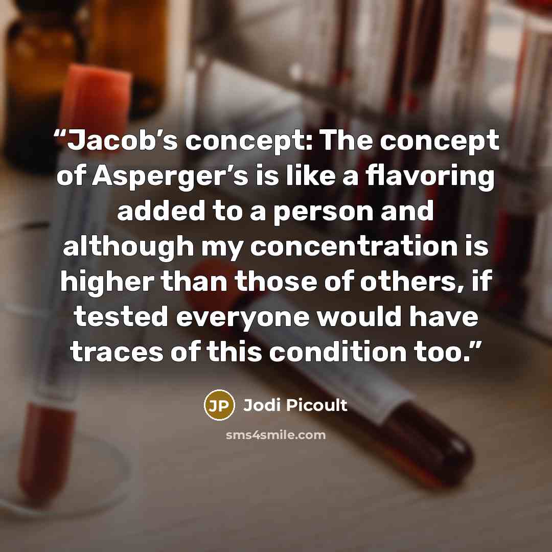 “Jacob’s concept: The concept of Asperger’s is like a flavoring added to a person and although my concentration is higher than those of others, if tested everyone would have traces of this condition too.” quote by Jodi Picoult
