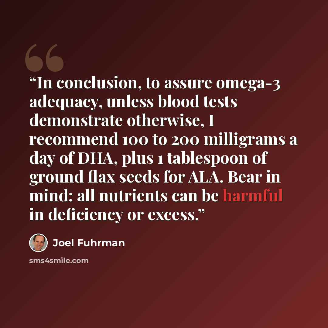 “In conclusion, to assure omega-3 adequacy, unless blood tests demonstrate otherwise, I recommend 100 to 200 milligrams a day of DHA, plus 1 tablespoon of ground flax seeds for ALA. Bear in mind: all nutrients can be harmful in deficiency or excess.” quote by Joel Fuhrman