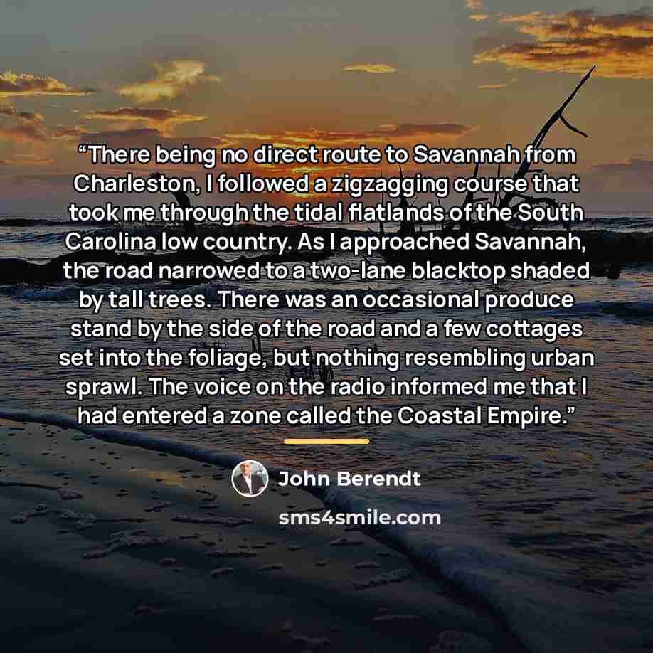 “There being no direct route to Savannah from Charleston, I followed a zigzagging course that took me through the tidal flatlands of the South Carolina low country. As I approached Savannah, the road narrowed to a two-lane blacktop shaded by tall trees. There was an occasional produce stand by the…” quote by John Berendt