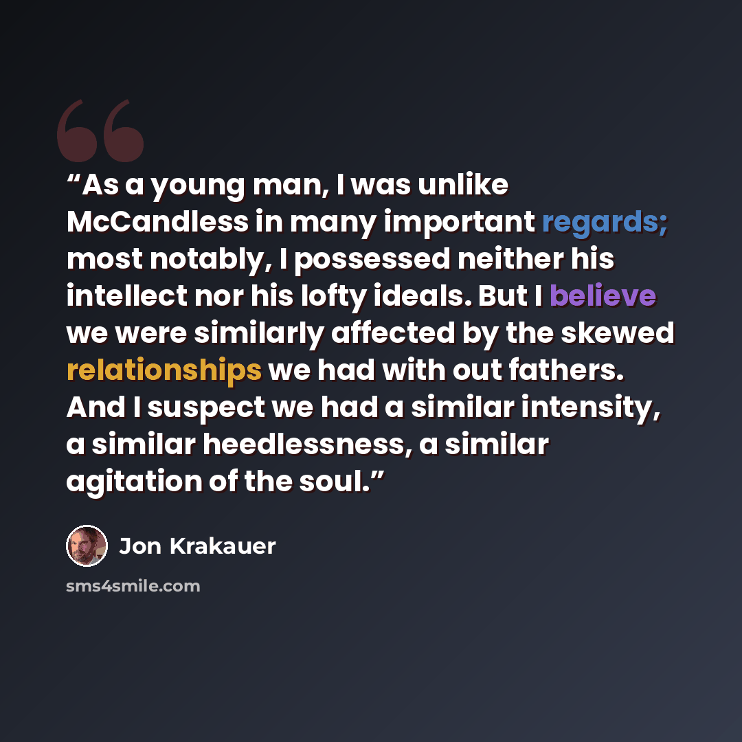“As a young man, I was unlike McCandless in many important regards; most notably, I possessed neither his intellect nor his lofty ideals. But I believe we were similarly affected by the skewed relationships we had with out fathers. And I suspect we had a similar intensity, a similar heedlessness, a…” quote by Jon Krakauer