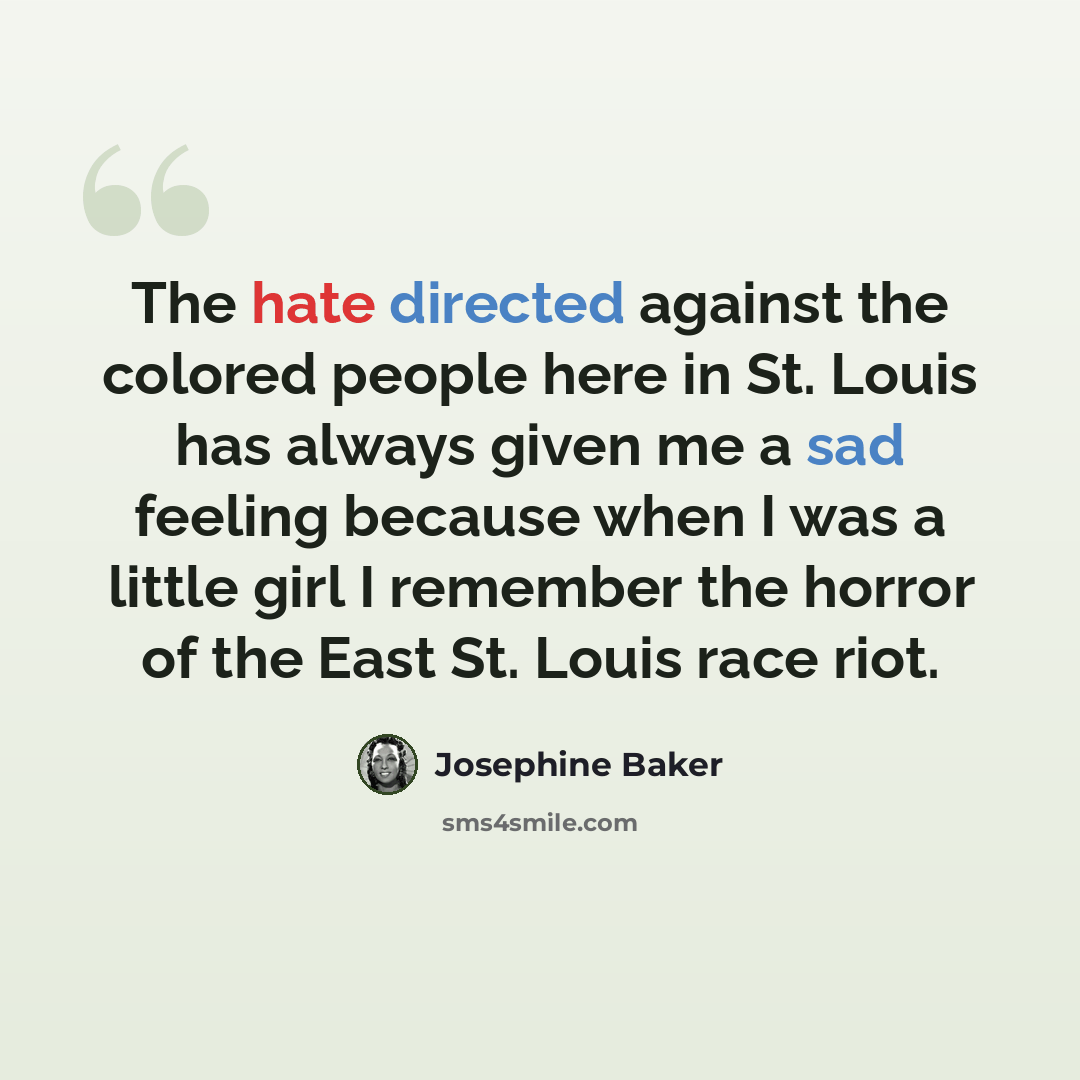 “The hate directed against the colored people here in St. Louis has always given me a sad feeling because when I was a little girl I remember the horror of the East St. Louis race riot.” quote by Josephine Baker