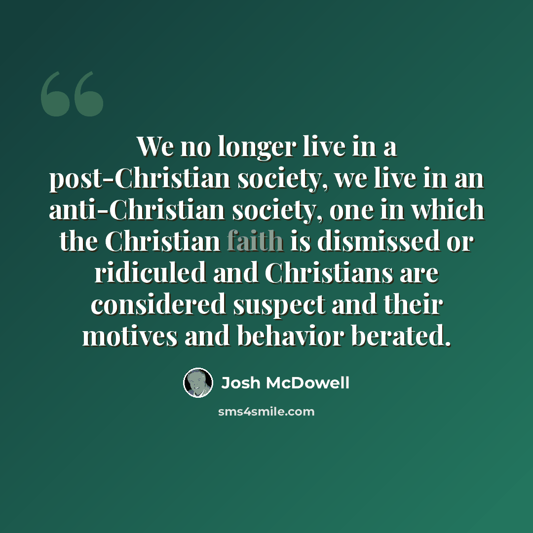 “We no longer live in a post-Christian society, we live in an anti-Christian society, one in which the Christian faith is dismissed or ridiculed and Christians are considered suspect and their motives and behavior berated.” quote by Josh McDowell