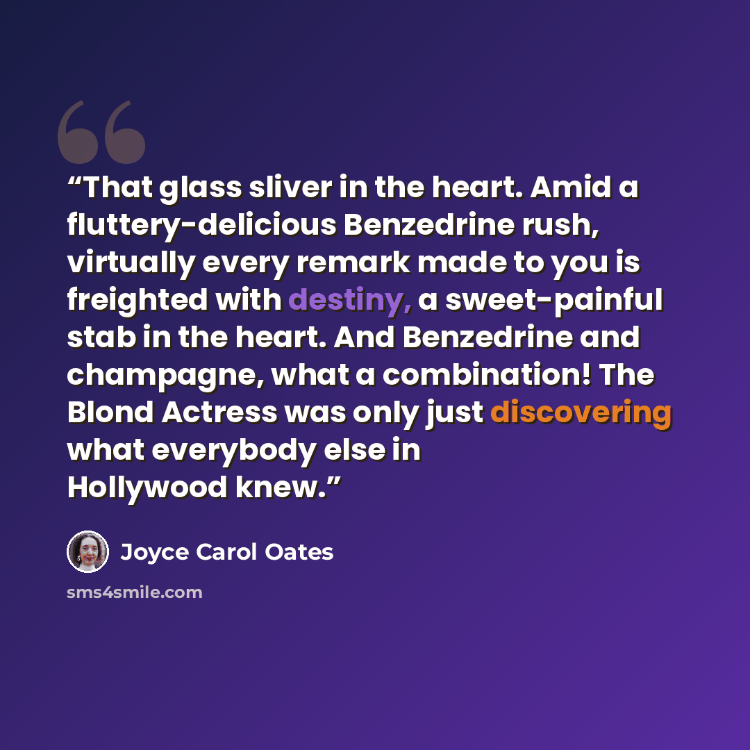 “That glass sliver in the heart. Amid a fluttery-delicious Benzedrine rush, virtually every remark made to you is freighted with destiny, a sweet-painful stab in the heart. And Benzedrine and champagne, what a combination! The Blond Actress was only just discovering what everybody else in Hollywood…” quote by Joyce Carol Oates