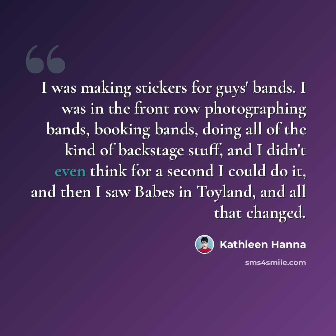 “I was making stickers for guys' bands. I was in the front row photographing bands, booking bands, doing all of the kind of backstage stuff, and I didn't even think for a second I could do it, and then I saw Babes in Toyland, and all that changed.” quote by Kathleen Hanna