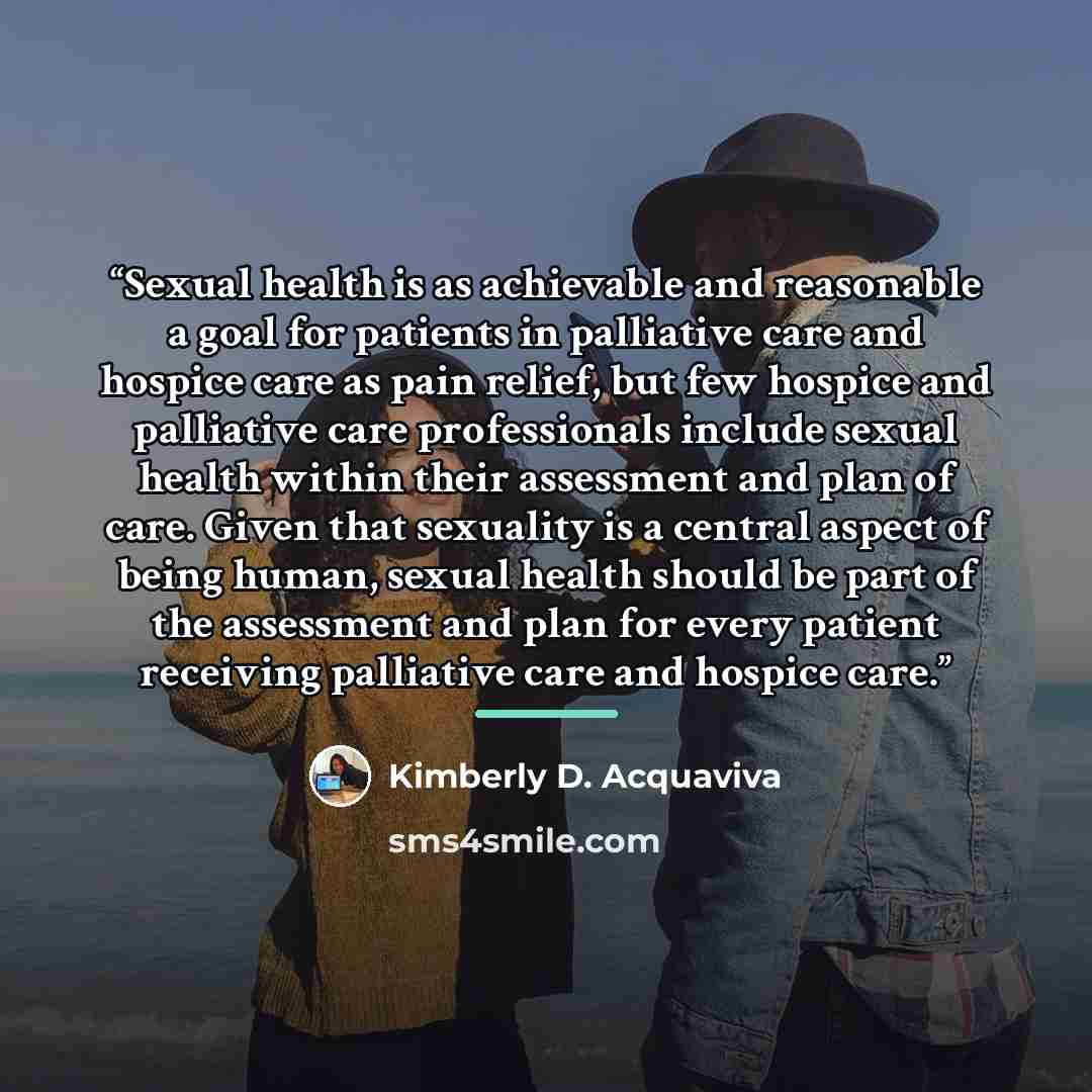 “Sexual health is as achievable and reasonable a goal for patients in palliative care and hospice care as pain relief, but few hospice and palliative care professionals include sexual health within their assessment and plan of care. Given that sexuality is a central aspect of being human, sexual…” quote by Kimberly D. Acquaviva