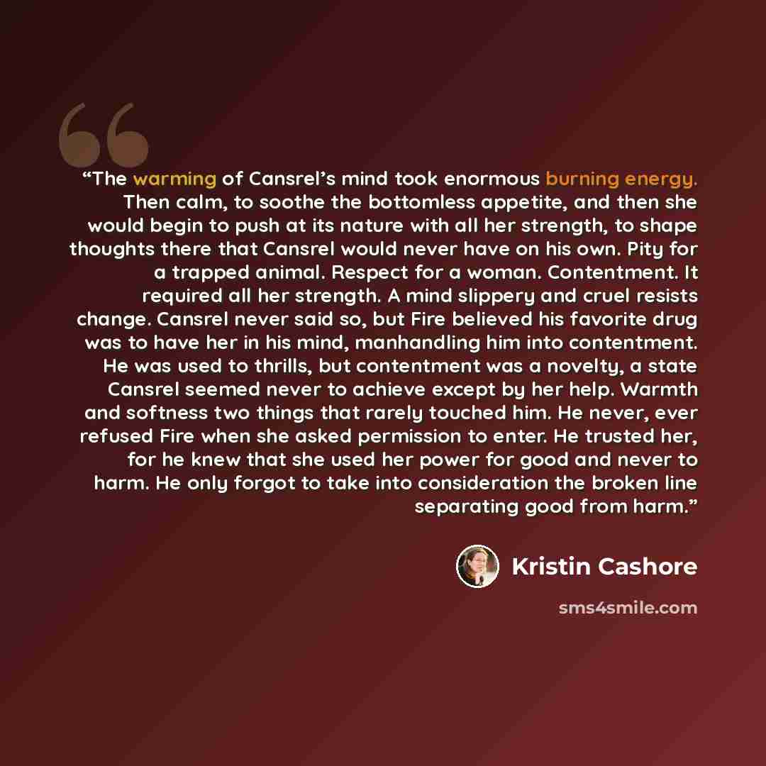 “The warming of Cansrel’s mind took enormous burning energy. Then calm, to soothe the bottomless appetite, and then she would begin to push at its nature with all her strength, to shape thoughts there that Cansrel would never have on his own. Pity for a trapped animal. Respect for a woman…” quote by Kristin Cashore