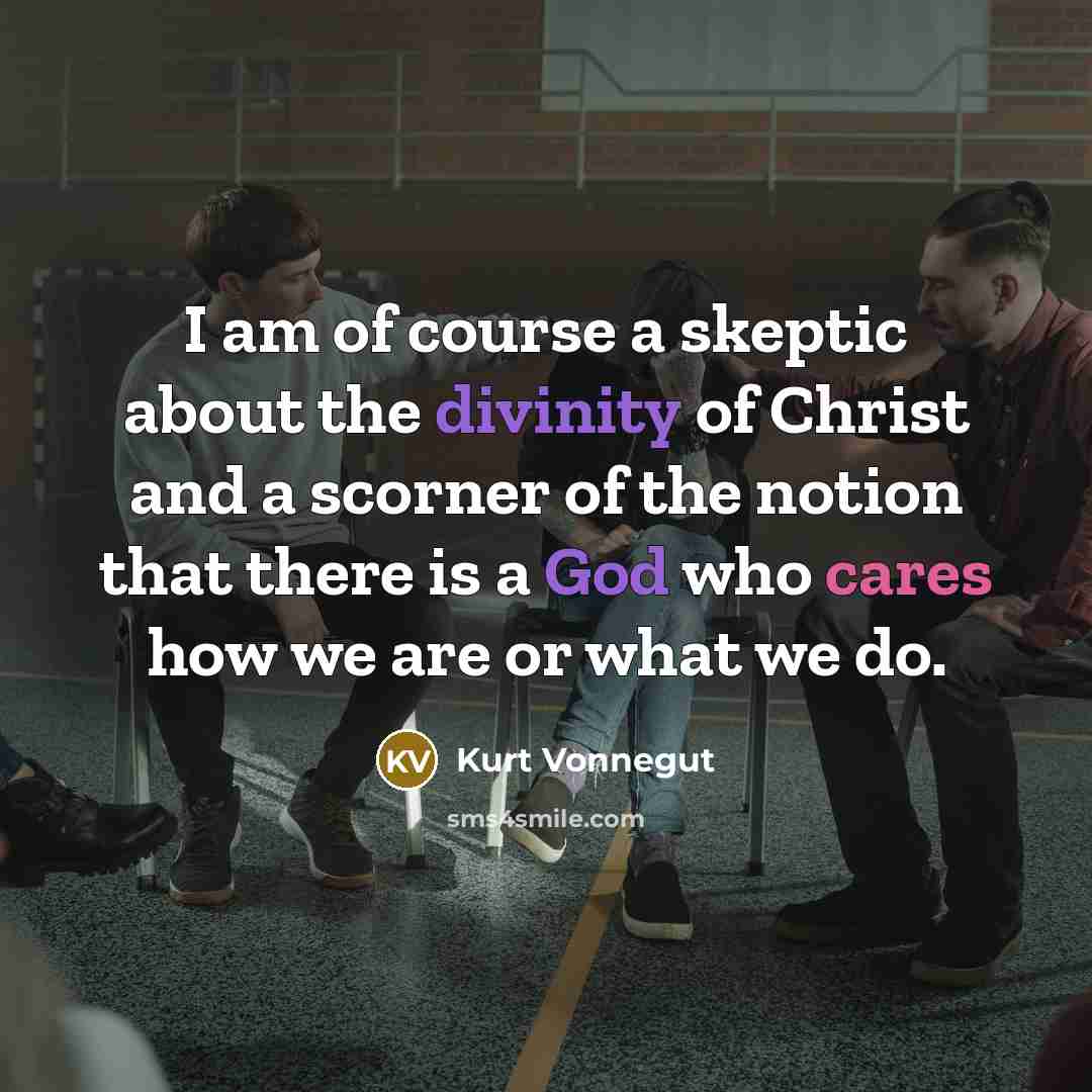 “I am of course a skeptic about the divinity of Christ and a scorner of the notion that there is a God who cares how we are or what we do.” quote by Kurt Vonnegut