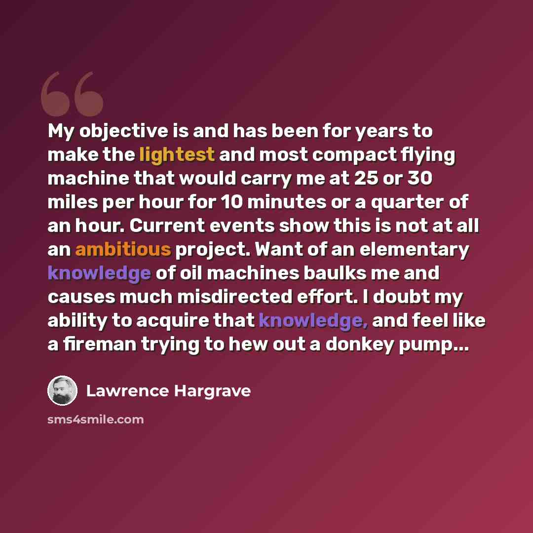 “My objective is and has been for years to make the lightest and most compact flying machine that would carry me at 25 or 30 miles per hour for 10 minutes or a quarter of an hour. Current events show this is not at all an ambitious project. Want of an elementary knowledge of oil machines baulks me…” quote by Lawrence Hargrave