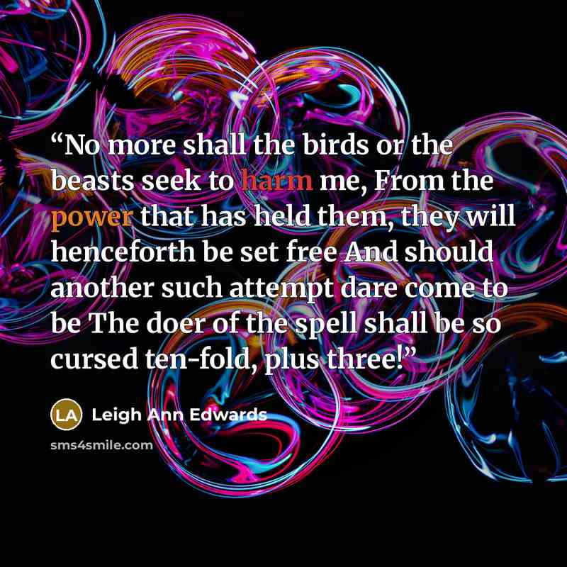 “No more shall the birds or the beasts seek to harm me, From the power that has held them, they will henceforth be set free And should another such attempt dare come to be The doer of the spell shall be so cursed ten-fold, plus three!” quote by Leigh Ann Edwards