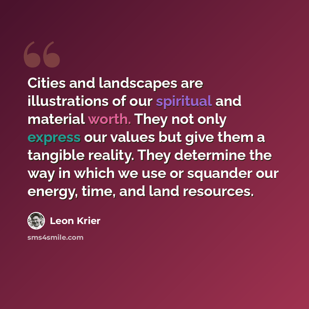 “Cities and landscapes are illustrations of our spiritual and material worth. They not only express our values but give them a tangible reality. They determine the way in which we use or squander our energy, time, and land resources.” quote by Leon Krier