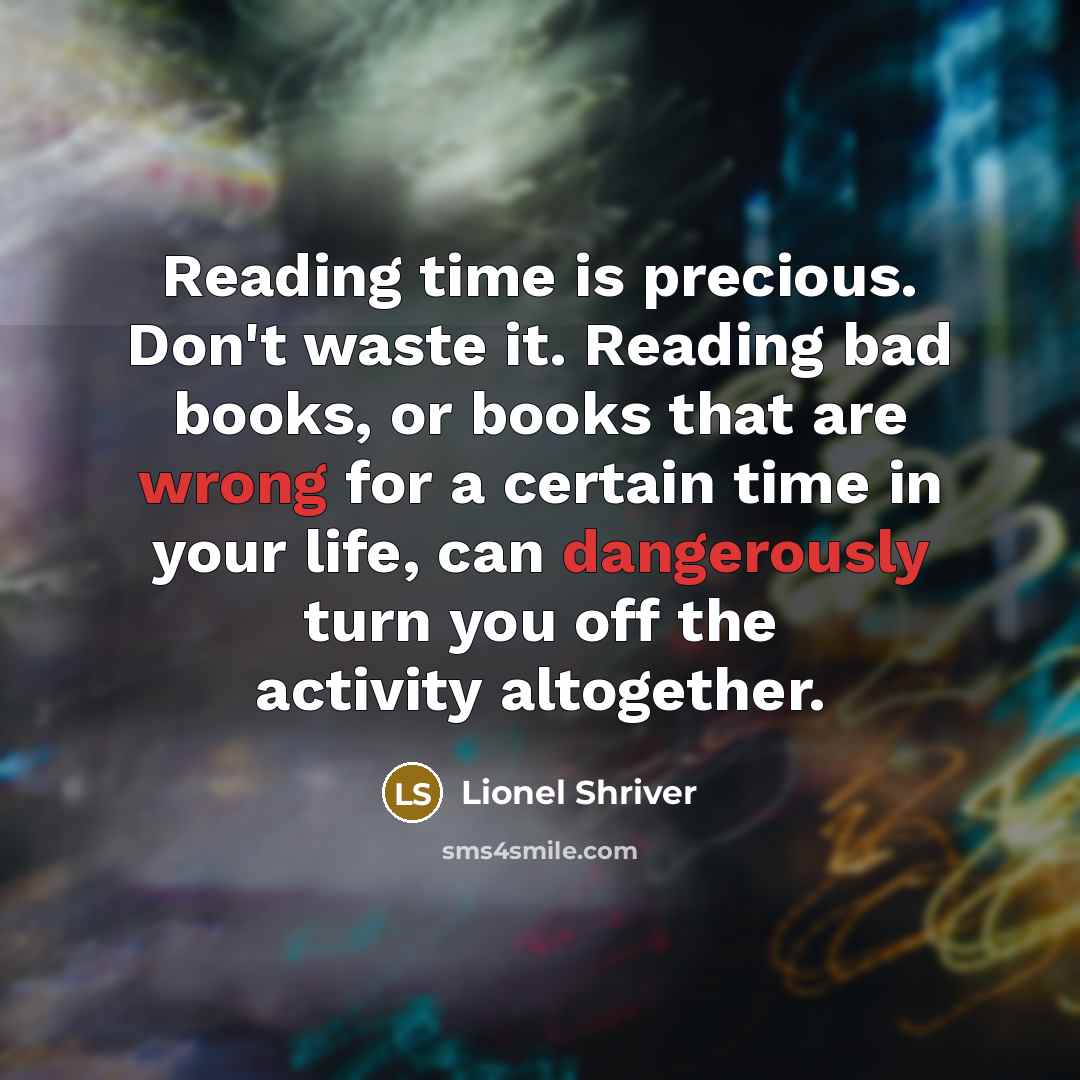 “Reading time is precious. Don't waste it. Reading bad books, or books that are wrong for a certain time in your life, can dangerously turn you off the activity altogether.” quote by Lionel Shriver