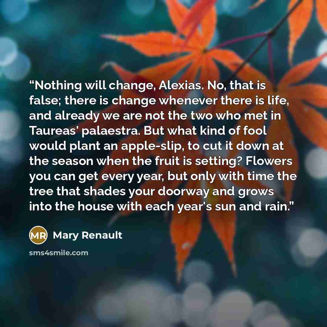 “Nothing will change, Alexias. No, that is false; there is change whenever there is life, and already we are not the two who met in Taureas' palaestra. But what kind of fool would plant an apple-slip, to cut it down at the season when the fruit is setting? Flowers you can get every year, but only…” quote by Mary Renault