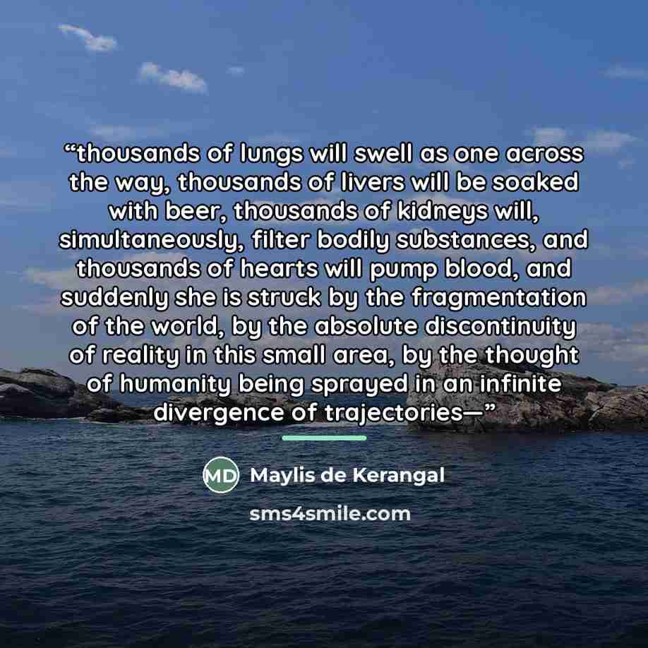 “thousands of lungs will swell as one across the way, thousands of livers will be soaked with beer, thousands of kidneys will, simultaneously, filter bodily substances, and thousands of hearts will pump blood, and suddenly she is struck by the fragmentation of the world, by the absolute…” quote by Maylis de Kerangal