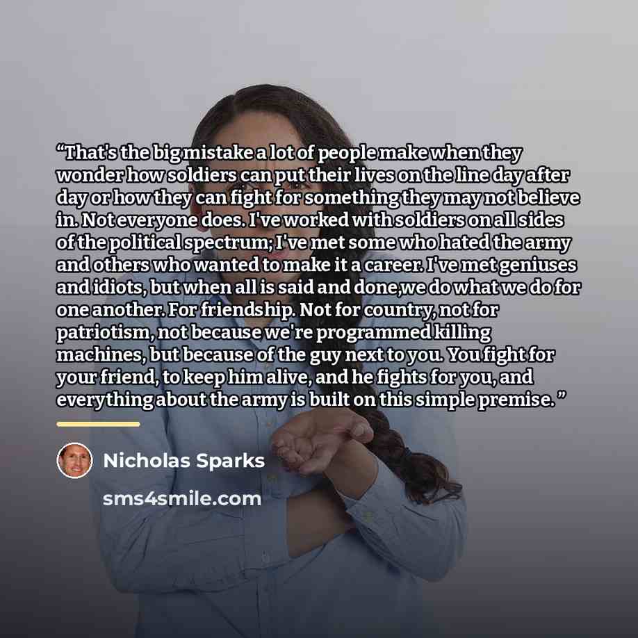 “That's the big mistake a lot of people make when they wonder how soldiers can put their lives on the line day after day or how they can fight for something they may not believe in. Not everyone does. I've worked with soldiers on all sides of the political spectrum; I've met some who hated the army…” quote by Nicholas Sparks