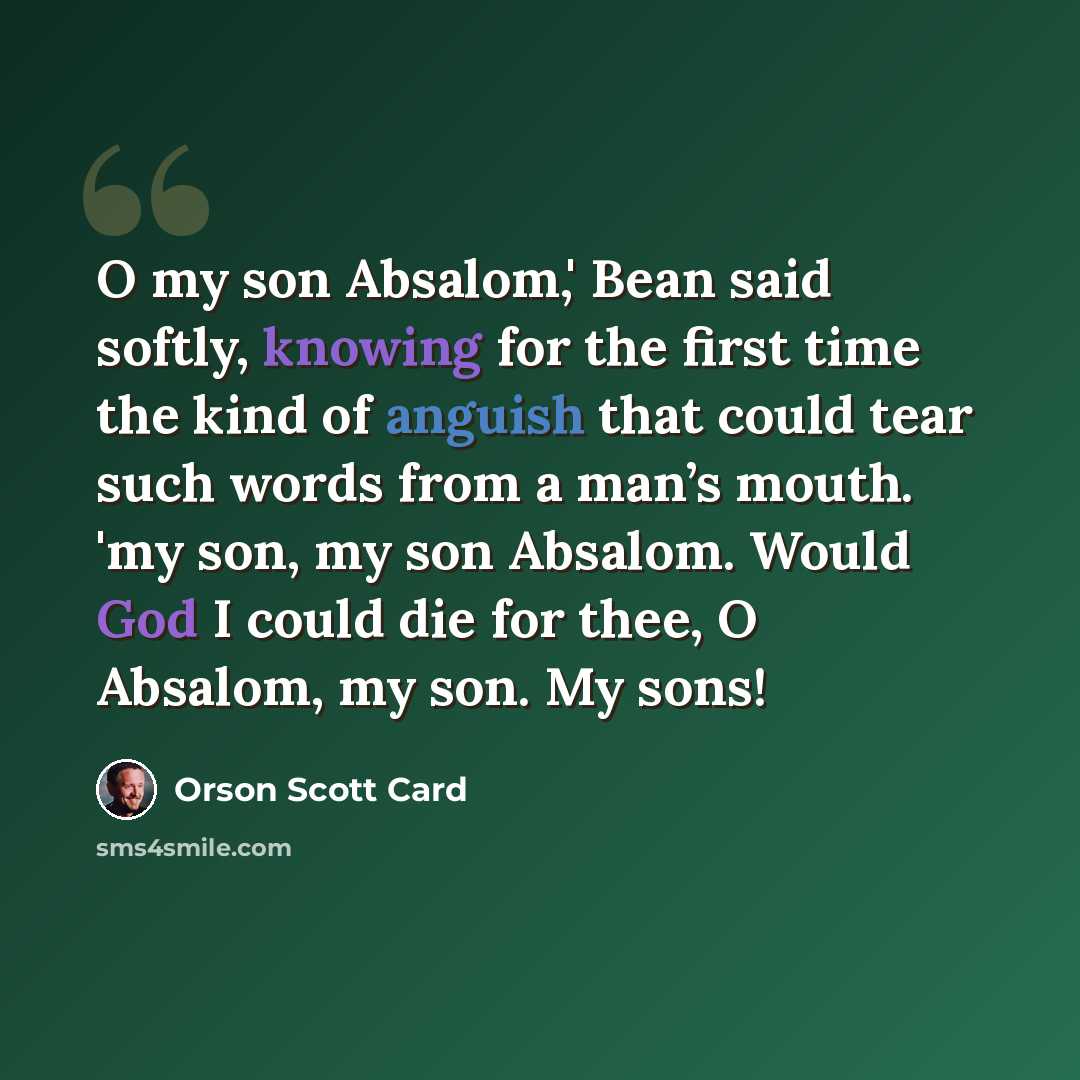 “O my son Absalom,' Bean said softly, knowing for the first time the kind of anguish that could tear such words from a man’s mouth. 'my son, my son Absalom. Would God I could die for thee, O Absalom, my son. My sons!” quote by Orson Scott Card