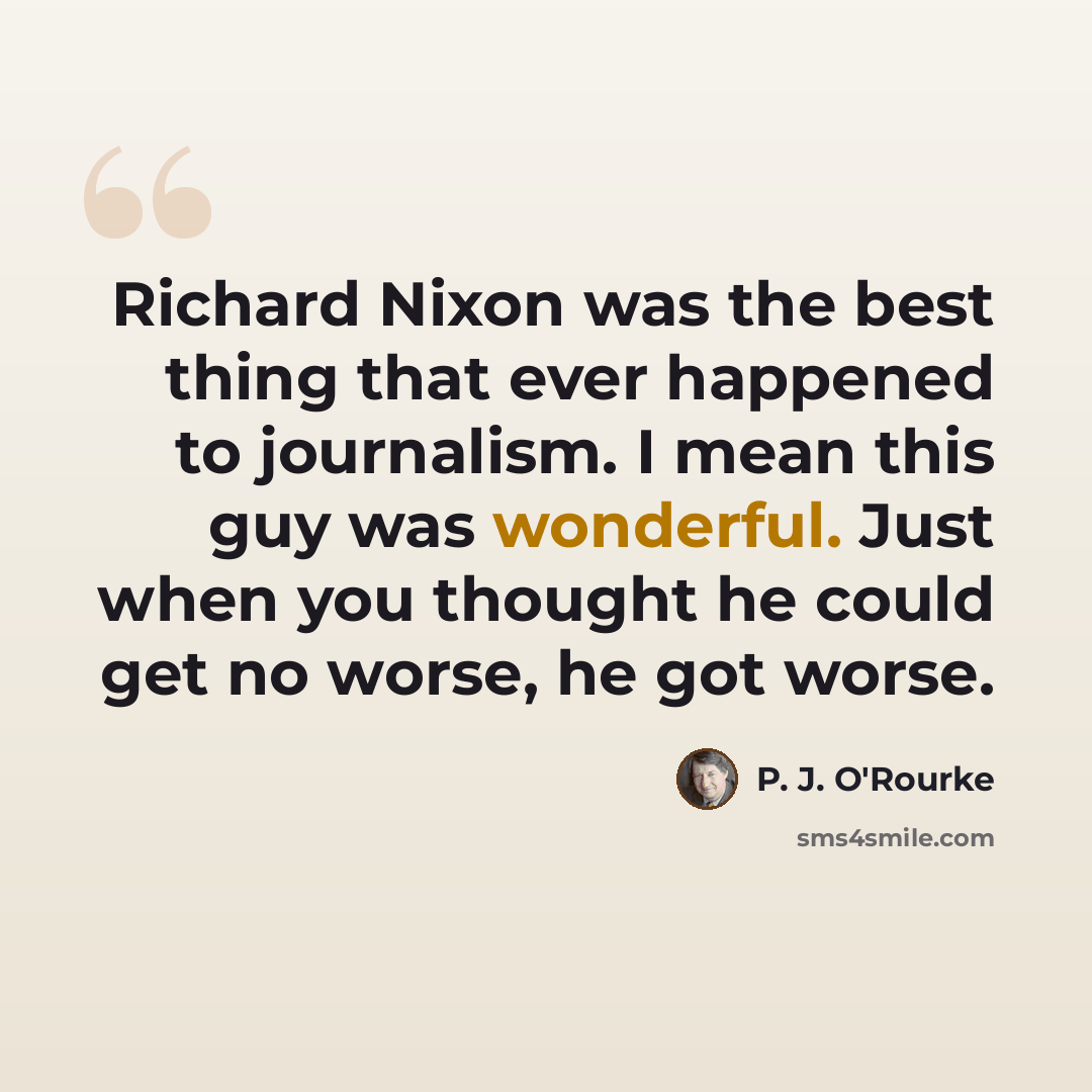 “Richard Nixon was the best thing that ever happened to journalism. I mean this guy was wonderful. Just when you thought he could get no worse, he got worse.” quote by P. J. O'Rourke