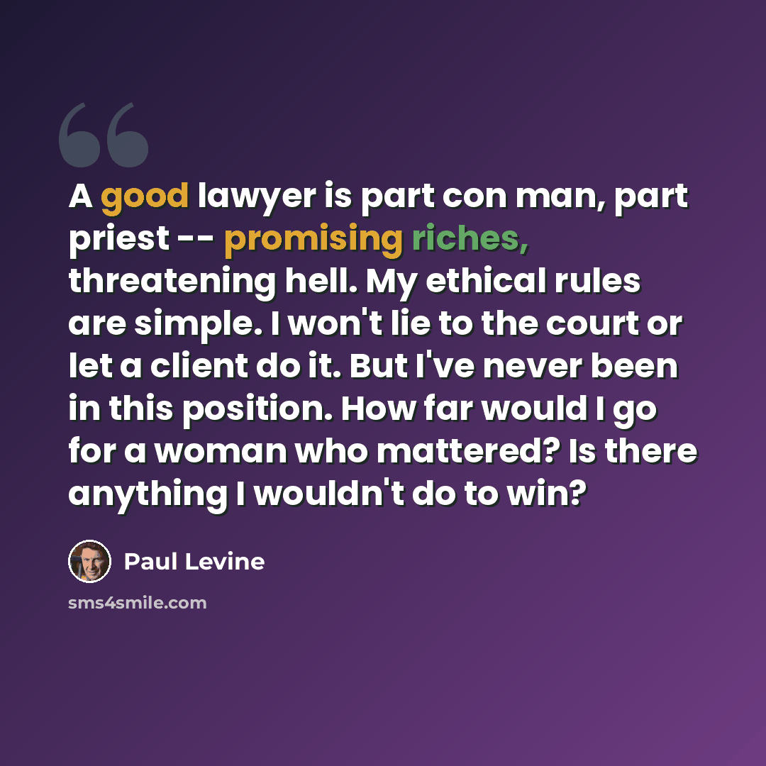 “A good lawyer is part con man, part priest -- promising riches, threatening hell. My ethical rules are simple. I won't lie to the court or let a client do it. But I've never been in this position. How far would I go for a woman who mattered? Is there anything I wouldn't do to win?” quote by Paul Levine